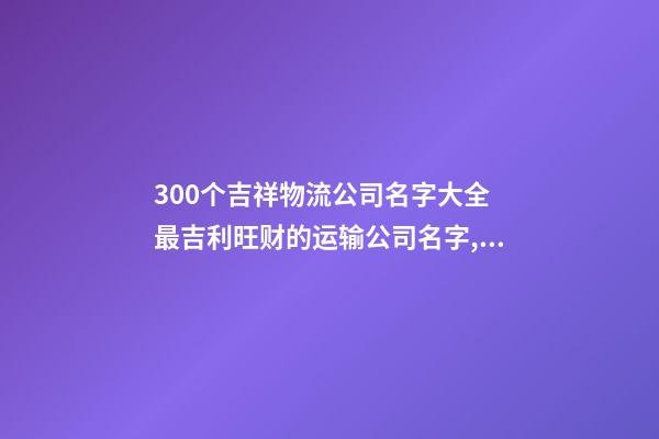 300个吉祥物流公司名字大全 最吉利旺财的运输公司名字,起名之家